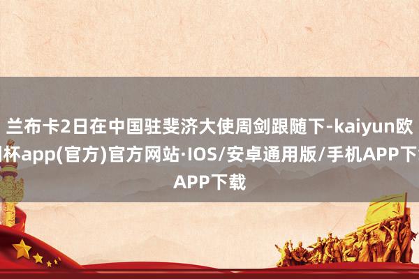 兰布卡2日在中国驻斐济大使周剑跟随下-kaiyun欧洲杯app(官方)官方网站·IOS/安卓通用版/手机APP下载