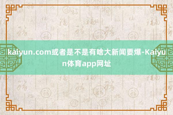 kaiyun.com或者是不是有啥大新闻要爆-Kaiyun体育app网址