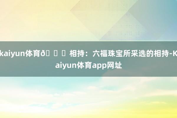 kaiyun体育💎相持：六福珠宝所采选的相持-Kaiyun体育app网址