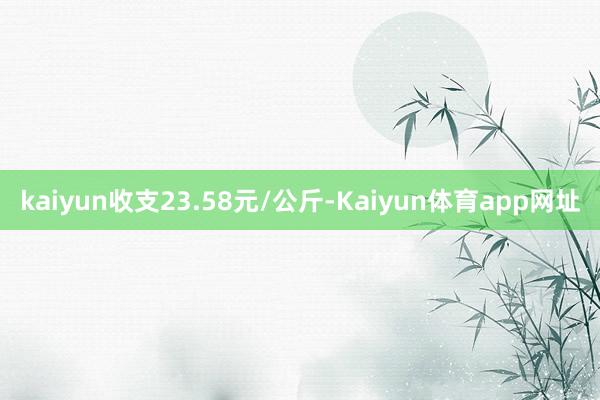 kaiyun收支23.58元/公斤-Kaiyun体育app网址