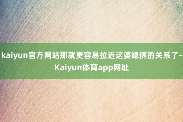 kaiyun官方网站那就更容易拉近这婆媳俩的关系了-Kaiyun体育app网址