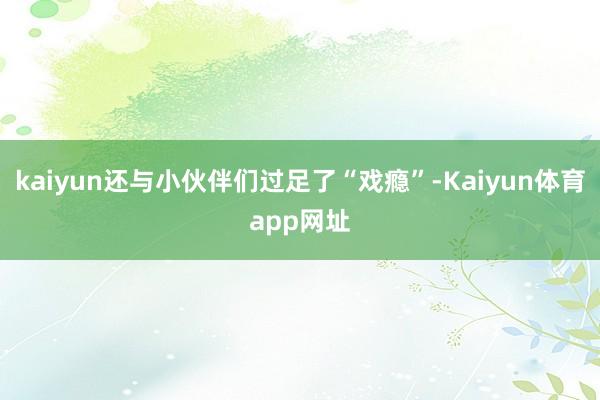 kaiyun还与小伙伴们过足了“戏瘾”-Kaiyun体育app网址