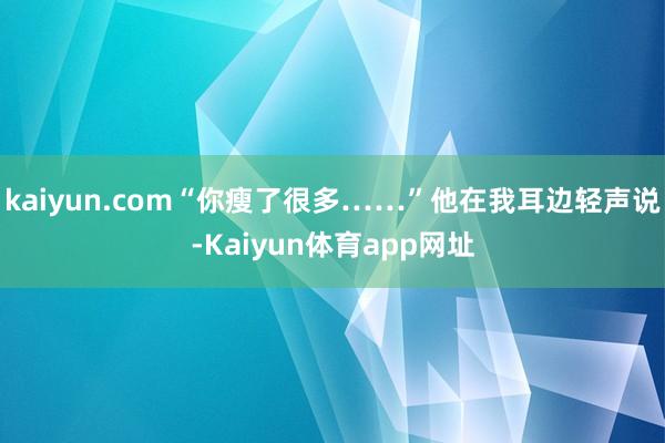kaiyun.com“你瘦了很多……”他在我耳边轻声说-Kaiyun体育app网址