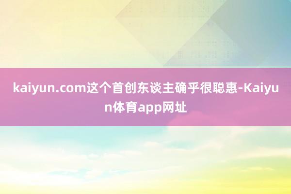 kaiyun.com这个首创东谈主确乎很聪惠-Kaiyun体育app网址