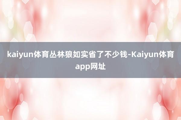 kaiyun体育丛林狼如实省了不少钱-Kaiyun体育app网址