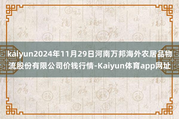 kaiyun2024年11月29日河南万邦海外农居品物流股份有限公司价钱行情-Kaiyun体育app网址