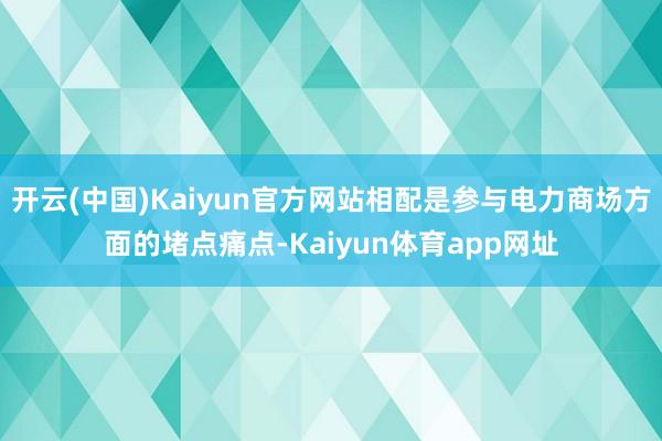 开云(中国)Kaiyun官方网站相配是参与电力商场方面的堵点痛点-Kaiyun体育app网址