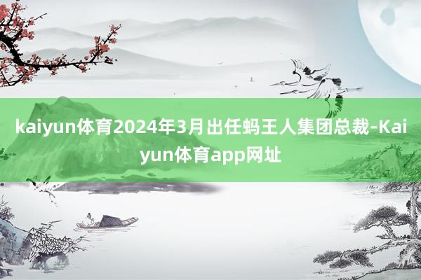kaiyun体育2024年3月出任蚂王人集团总裁-Kaiyun体育app网址