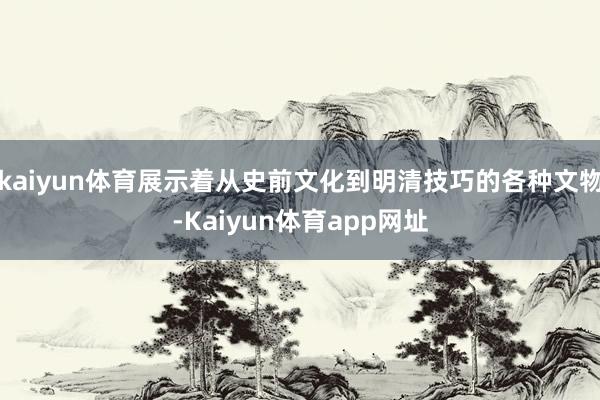 kaiyun体育展示着从史前文化到明清技巧的各种文物-Kaiyun体育app网址