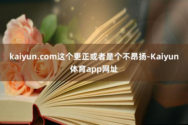 kaiyun.com这个更正或者是个不昂扬-Kaiyun体育app网址