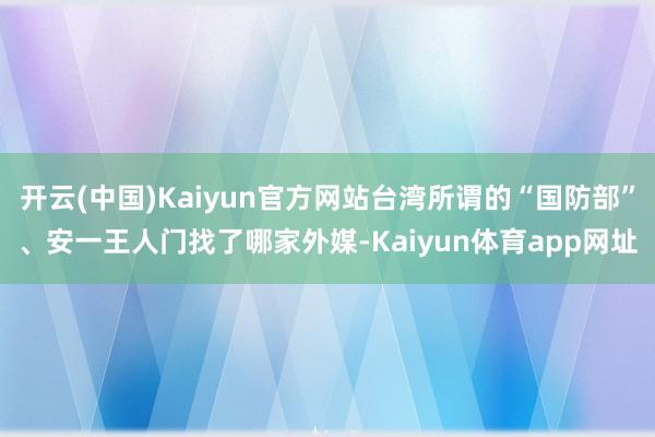 开云(中国)Kaiyun官方网站台湾所谓的“国防部”、安一王人门找了哪家外媒-Kaiyun体育app网址