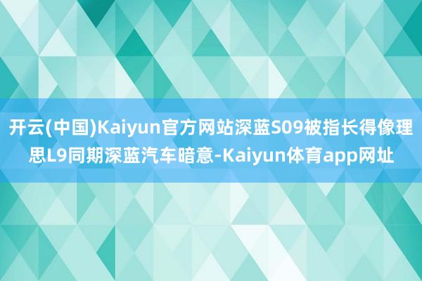 开云(中国)Kaiyun官方网站深蓝S09被指长得像理思L9同期深蓝汽车暗意-Kaiyun体育app网址