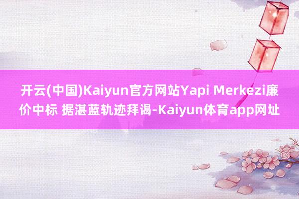 开云(中国)Kaiyun官方网站Yapi Merkezi廉价中标 据湛蓝轨迹拜谒-Kaiyun体育app网址