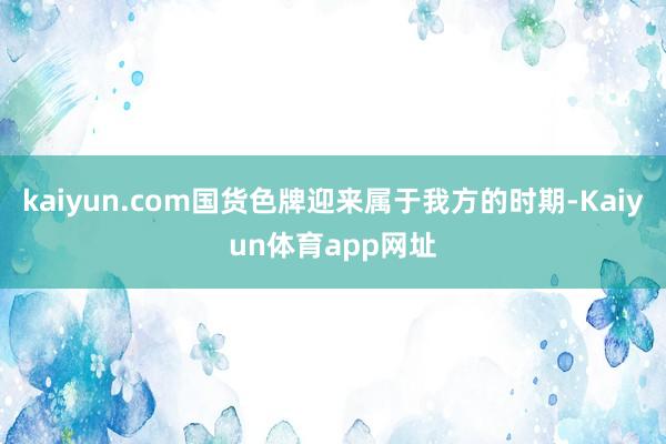 kaiyun.com国货色牌迎来属于我方的时期-Kaiyun体育app网址
