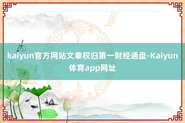kaiyun官方网站文章权归第一财经通盘-Kaiyun体育app网址