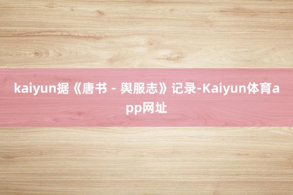 kaiyun据《唐书 - 舆服志》记录-Kaiyun体育app网址