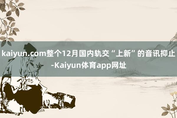 kaiyun.com整个12月国内轨交“上新”的音讯抑止-Kaiyun体育app网址