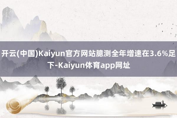 开云(中国)Kaiyun官方网站臆测全年增速在3.6%足下-Kaiyun体育app网址
