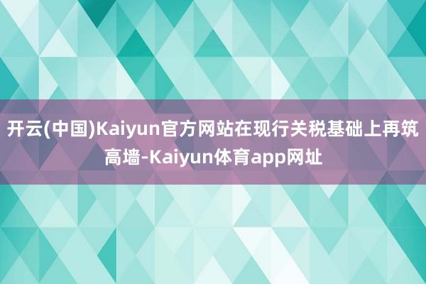 开云(中国)Kaiyun官方网站在现行关税基础上再筑高墙-Kaiyun体育app网址