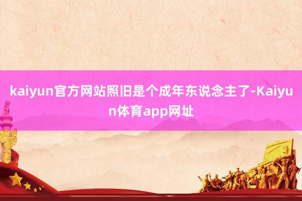 kaiyun官方网站照旧是个成年东说念主了-Kaiyun体育app网址