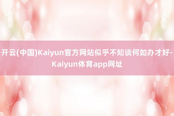 开云(中国)Kaiyun官方网站似乎不知谈何如办才好-Kaiyun体育app网址