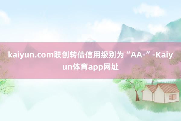 kaiyun.com联创转债信用级别为“AA-”-Kaiyun体育app网址
