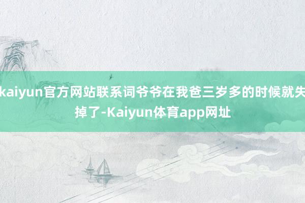 kaiyun官方网站联系词爷爷在我爸三岁多的时候就失掉了-Kaiyun体育app网址