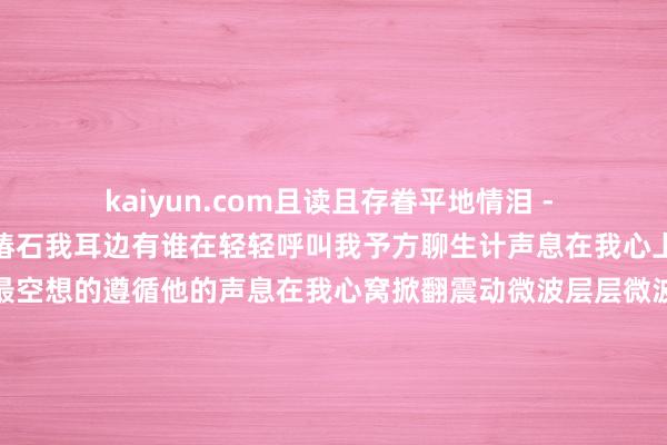 kaiyun.com且读且存眷平地情泪 - 林玉英词：慎芝曲：朴椿石我耳边有谁在轻轻呼叫我予方聊生计声息在我心上飘过那是我心荡神驰最空想的遵循他的声息在我心窝掀翻震动微波层层微波中万语千言要告诉我绵绵的对我诉说我腮边偷偷的流下几滴泪怎样弗成忍住伤悲那是你行将远去不再和我晨夕相偎恨不粗略在我情感牢牢锁住这一位照旧使我迷照旧使我心碎记得的心上这一位我耳边有谁在轻轻呼叫我声息在我心上飘过那是我心荡神驰最
