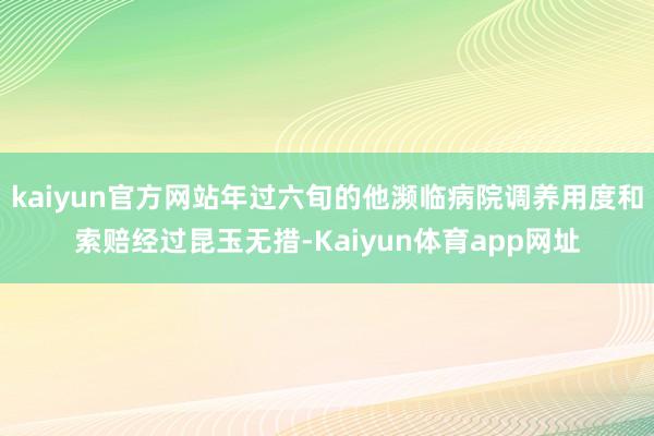kaiyun官方网站年过六旬的他濒临病院调养用度和索赔经过昆玉无措-Kaiyun体育app网址