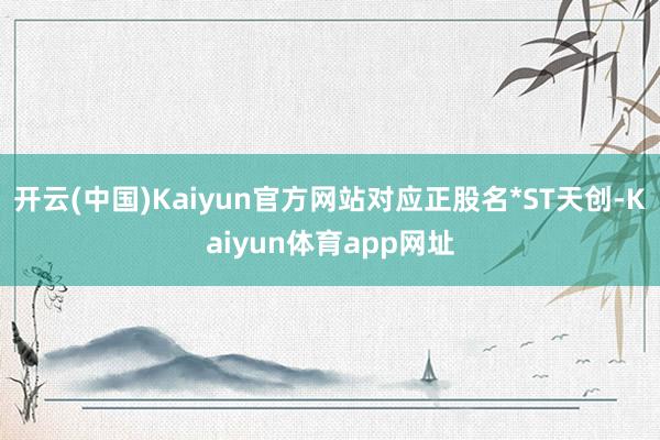 开云(中国)Kaiyun官方网站对应正股名*ST天创-Kaiyun体育app网址