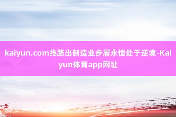 kaiyun.com线路出制造业步履永恒处于逆境-Kaiyun体育app网址