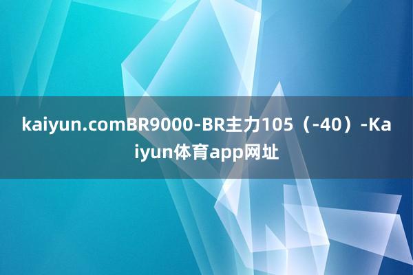 kaiyun.comBR9000-BR主力105（-40）-Kaiyun体育app网址