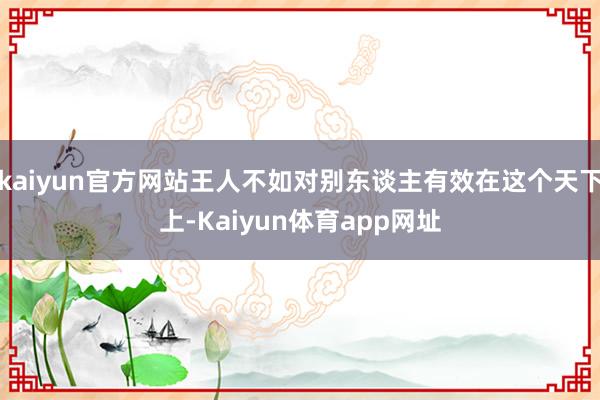 kaiyun官方网站王人不如对别东谈主有效在这个天下上-Kaiyun体育app网址