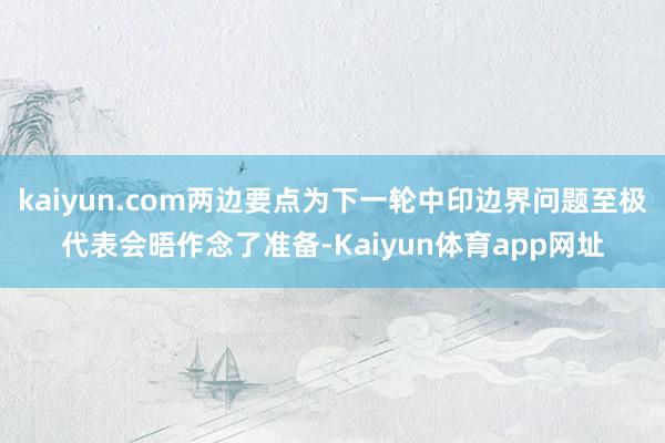 kaiyun.com两边要点为下一轮中印边界问题至极代表会晤作念了准备-Kaiyun体育app网址
