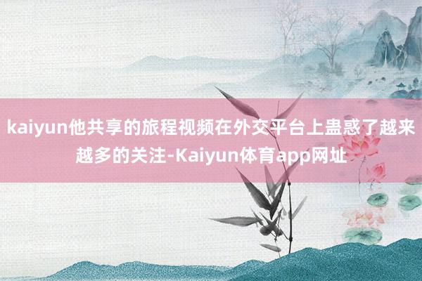 kaiyun他共享的旅程视频在外交平台上蛊惑了越来越多的关注-Kaiyun体育app网址