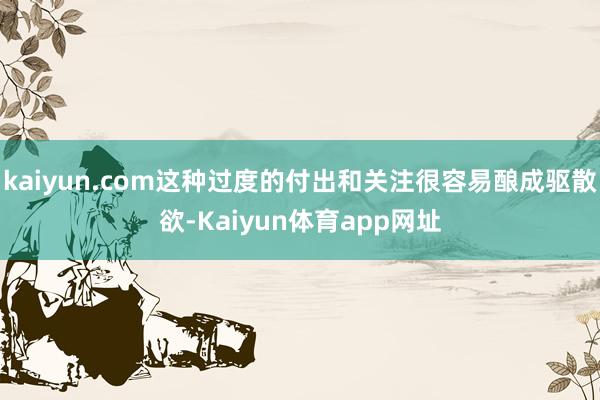 kaiyun.com这种过度的付出和关注很容易酿成驱散欲-Kaiyun体育app网址