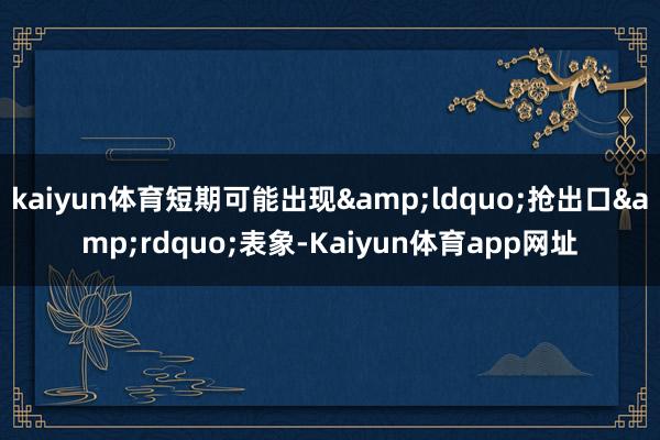 kaiyun体育短期可能出现&ldquo;抢出口&rdquo;表象-Kaiyun体育app网址