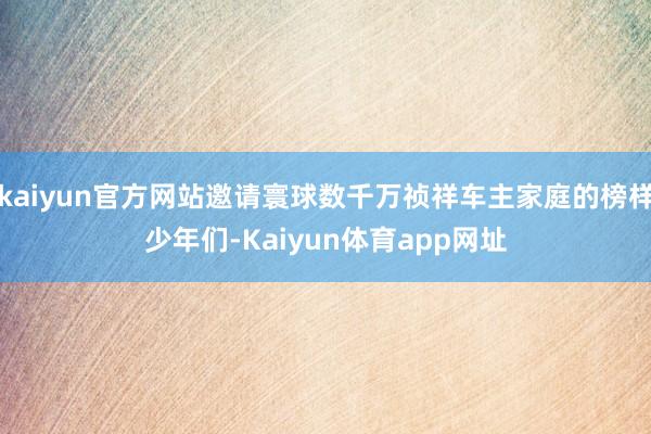 kaiyun官方网站邀请寰球数千万祯祥车主家庭的榜样少年们-Kaiyun体育app网址