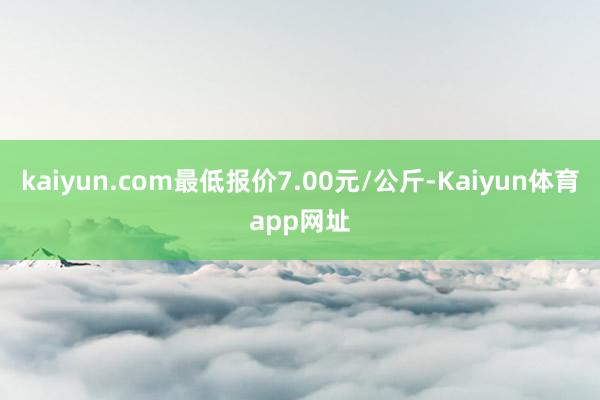 kaiyun.com最低报价7.00元/公斤-Kaiyun体育app网址