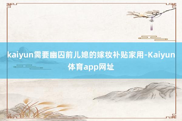 kaiyun需要幽囚前儿媳的嫁妆补贴家用-Kaiyun体育app网址