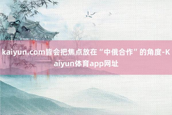 kaiyun.com皆会把焦点放在“中俄合作”的角度-Kaiyun体育app网址