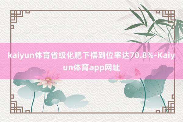 kaiyun体育省级化肥下摆到位率达70.8%-Kaiyun体育app网址