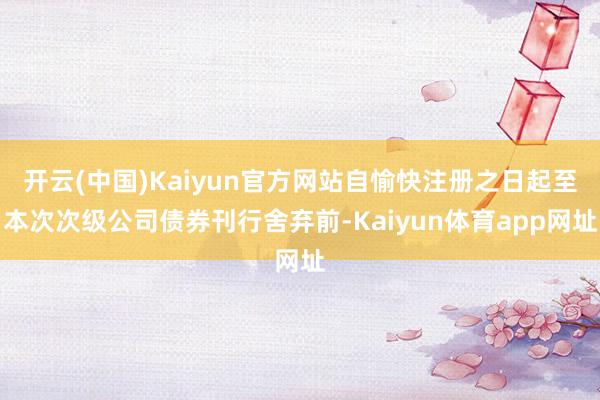 开云(中国)Kaiyun官方网站自愉快注册之日起至本次次级公司债券刊行舍弃前-Kaiyun体育app网址
