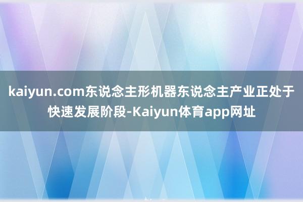 kaiyun.com东说念主形机器东说念主产业正处于快速发展阶段-Kaiyun体育app网址