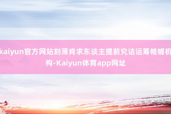 kaiyun官方网站刻薄肯求东谈主提前究诘运筹帷幄机构-Kaiyun体育app网址