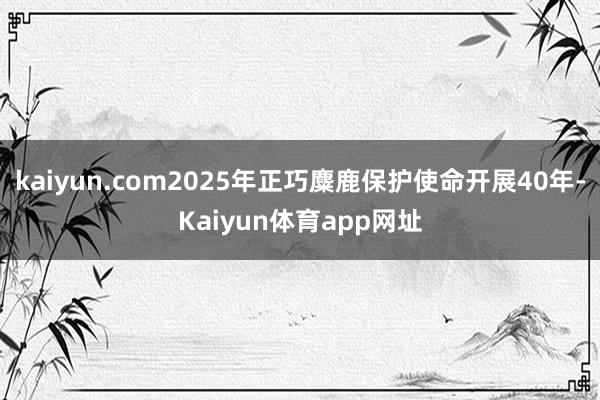 kaiyun.com2025年正巧麋鹿保护使命开展40年-Kaiyun体育app网址