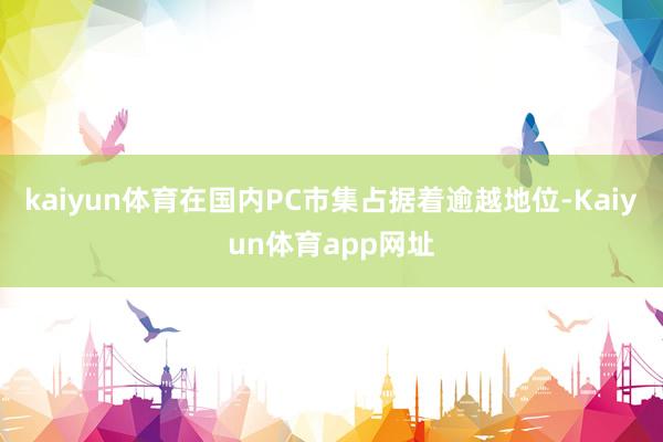 kaiyun体育在国内PC市集占据着逾越地位-Kaiyun体育app网址