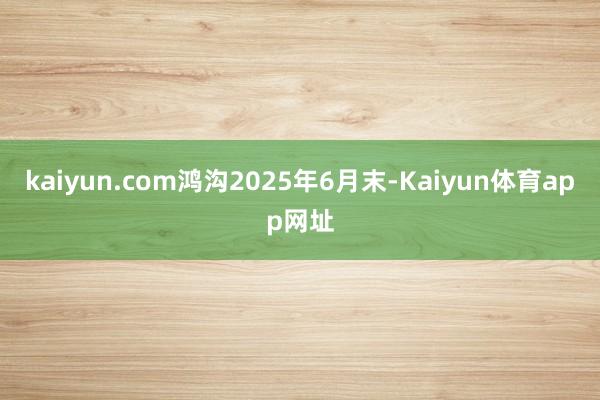 kaiyun.com鸿沟2025年6月末-Kaiyun体育app网址