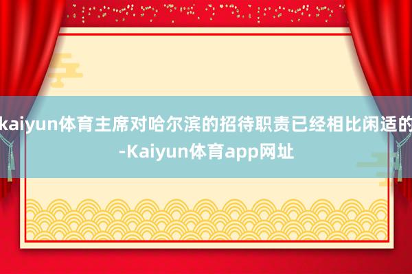 kaiyun体育主席对哈尔滨的招待职责已经相比闲适的-Kaiyun体育app网址