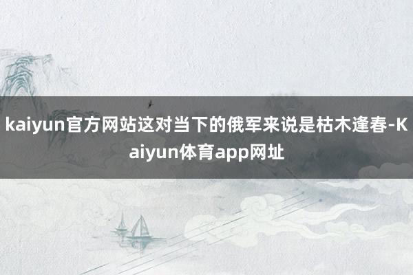 kaiyun官方网站这对当下的俄军来说是枯木逢春-Kaiyun体育app网址